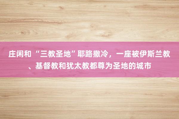 庄闲和 “三教圣地”耶路撒冷,一座被伊斯兰教、基督教和犹太教都尊为圣地的城市