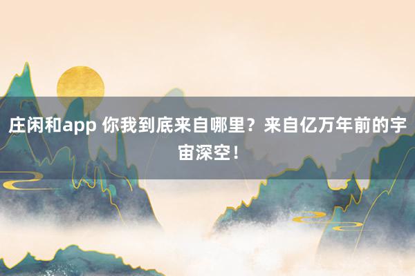 庄闲和app 你我到底来自哪里？来自亿万年前的宇宙深空！