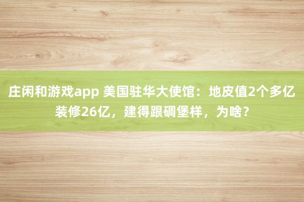 庄闲和游戏app 美国驻华大使馆:地皮值2个多亿装修26亿,建得跟碉堡样,为啥?