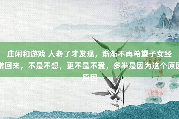 庄闲和游戏 人老了才发现，渐渐不再希望子女经常回来，不是不想，更不是不爱，多半是因为这个原因