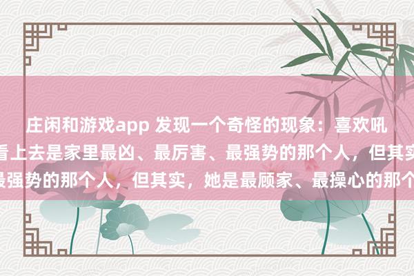庄闲和游戏app 发现一个奇怪的现象：喜欢吼老公，吼孩子的女人，看上去是家里最凶、最厉害、最强势的那个人，但其实，她是最顾家、最操心的那个人！