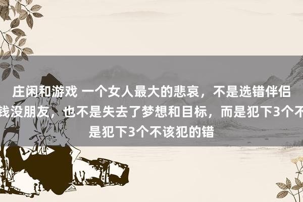 庄闲和游戏 一个女人最大的悲哀，不是选错伴侣，不是没钱没朋友，也不是失去了梦想和目标，而是犯下3个不该犯的错