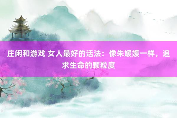 庄闲和游戏 女人最好的活法：像朱媛媛一样，追求生命的颗粒度