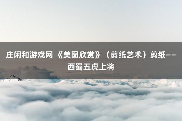 庄闲和游戏网 《美图欣赏》（剪纸艺术）剪纸——西蜀五虎上将
