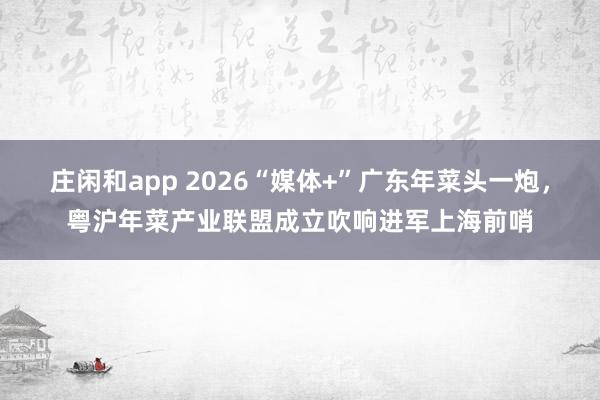 庄闲和app 2026“媒体+”广东年菜头一炮，粤沪年菜产业联盟成立吹响进军上海前哨