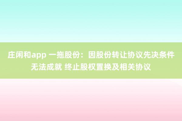 庄闲和app 一拖股份：因股份转让协议先决条件无法成就 终止股权置换及相关协议
