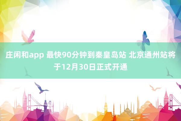 庄闲和app 最快90分钟到秦皇岛站 北京通州站将于12月30日正式开通