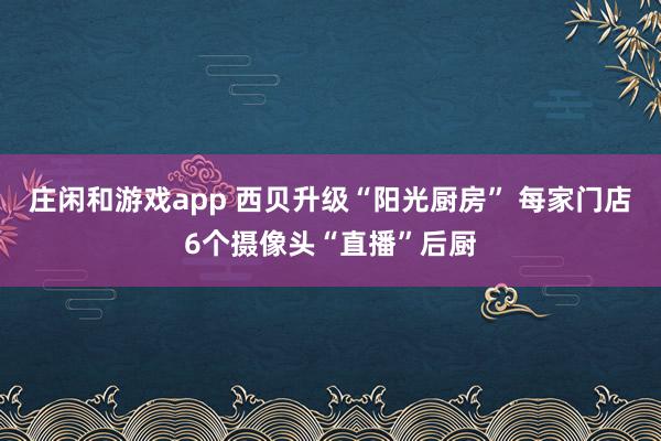 庄闲和游戏app 西贝升级“阳光厨房” 每家门店6个摄像头“直播”后厨