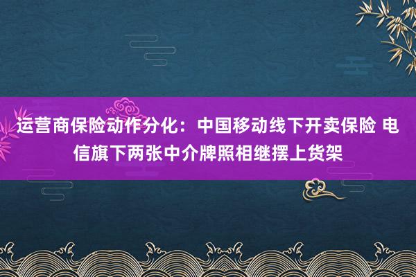 运营商保险动作分化：中国移动线下开卖保险 电信旗下两张中介牌照相继摆上货架