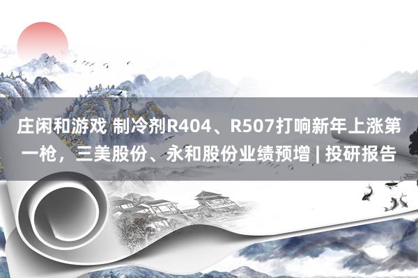 庄闲和游戏 制冷剂R404、R507打响新年上涨第一枪，三美股份、永和股份业绩预增 | 投研报告