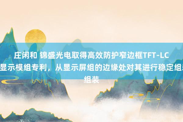庄闲和 锦盛光电取得高效防护窄边框TFT-LCD显示模组专利，从显示屏组的边缘处对其进行稳定组装
