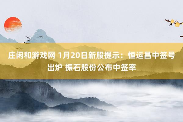 庄闲和游戏网 1月20日新股提示：恒运昌中签号出炉 振石股份公布中签率