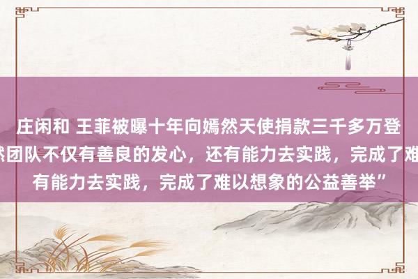 庄闲和 王菲被曝十年向嫣然天使捐款三千多万登热搜 ，曾表示“嫣然团队不仅有善良的发心，还有能力去实践，完成了难以想象的公益善举”