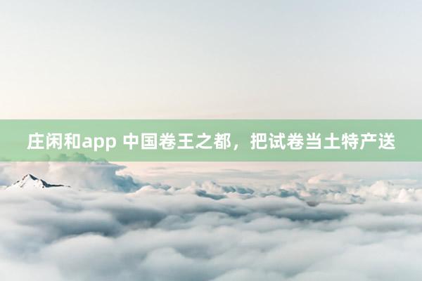 庄闲和app 中国卷王之都，把试卷当土特产送