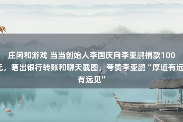 庄闲和游戏 当当创始人李国庆向李亚鹏捐款100万元，晒出银行转账和聊天截图，夸赞李亚鹏“厚道有远见”