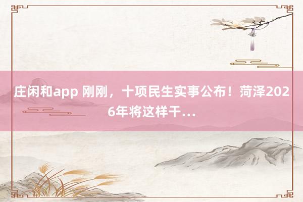 庄闲和app 刚刚，十项民生实事公布！菏泽2026年将这样干…