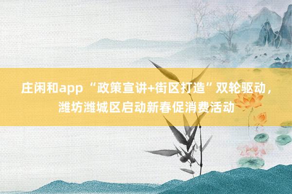 庄闲和app “政策宣讲+街区打造”双轮驱动，潍坊潍城区启动新春促消费活动