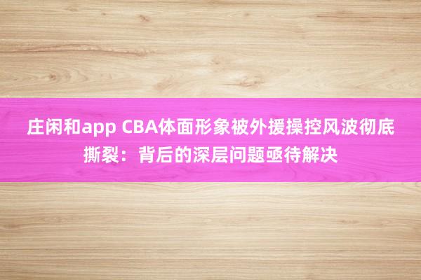 庄闲和app CBA体面形象被外援操控风波彻底撕裂：背后的深层问题亟待解决