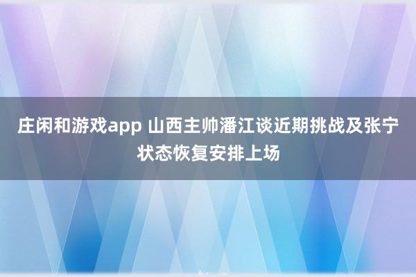 庄闲和游戏app 山西主帅潘江谈近期挑战及张宁状态恢复安排上场