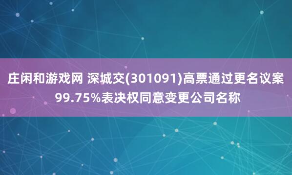 庄闲和游戏网 深城交(301091)高票通过更名议案 99.75%表决权同意变更公司名称