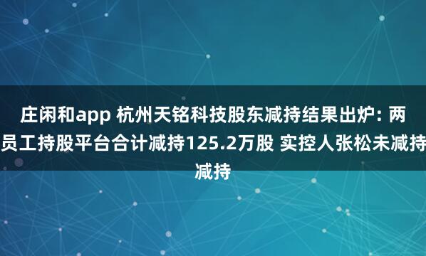 庄闲和app 杭州天铭科技股东减持结果出炉: 两员工持股平台合计减持125.2万股 实控人张松未减持