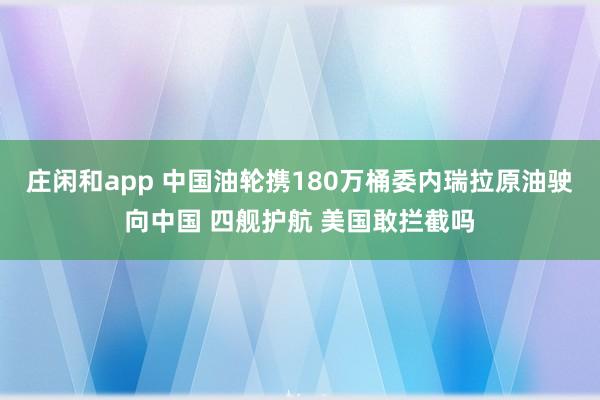 庄闲和app 中国油轮携180万桶委内瑞拉原油驶向中国 四舰护航 美国敢拦截吗