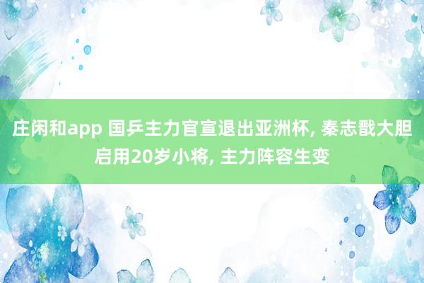 庄闲和app 国乒主力官宣退出亚洲杯， 秦志戬大胆启用20岁小将， 主力阵容生变