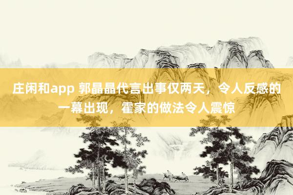 庄闲和app 郭晶晶代言出事仅两天，令人反感的一幕出现，霍家的做法令人震惊