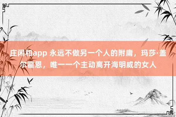 庄闲和app 永远不做另一个人的附庸，玛莎·盖尔霍恩，唯一一个主动离开海明威的女人