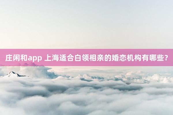 庄闲和app 上海适合白领相亲的婚恋机构有哪些？