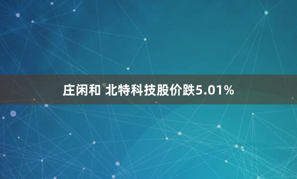 庄闲和 北特科技股价跌5.01%
