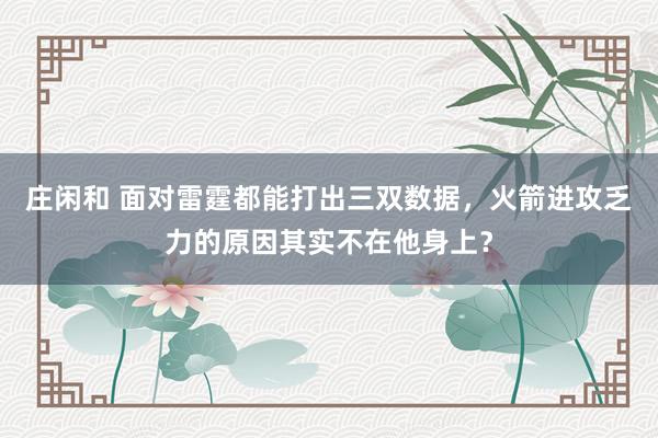 庄闲和 面对雷霆都能打出三双数据，火箭进攻乏力的原因其实不在他身上？