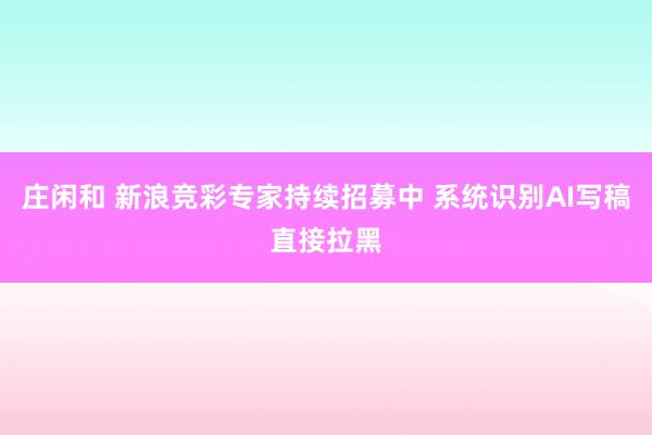 庄闲和 新浪竞彩专家持续招募中 系统识别AI写稿直接拉黑