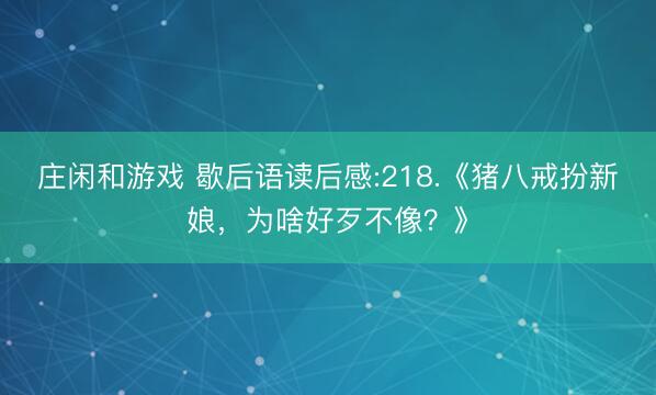 庄闲和游戏 歇后语读后感:218.《猪八戒扮新娘，为啥好歹不像？》