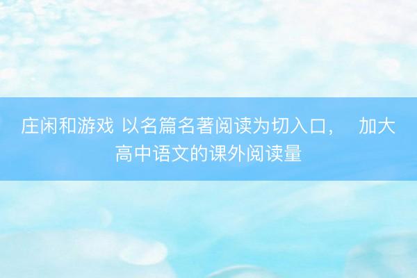 庄闲和游戏 以名篇名著阅读为切入口, 加大高中语文的课外阅读量