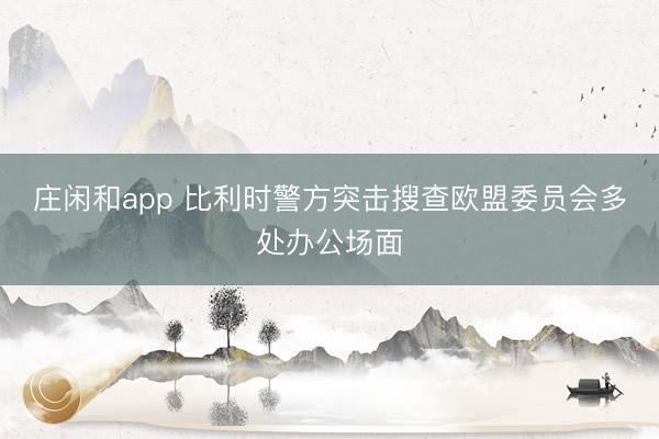庄闲和app 比利时警方突击搜查欧盟委员会多处办公场面