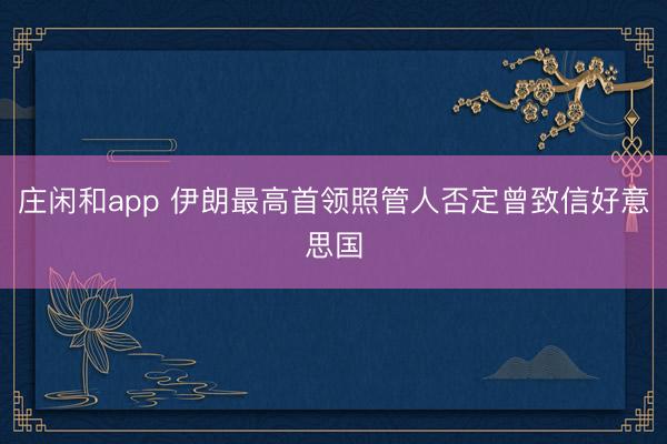 庄闲和app 伊朗最高首领照管人否定曾致信好意思国