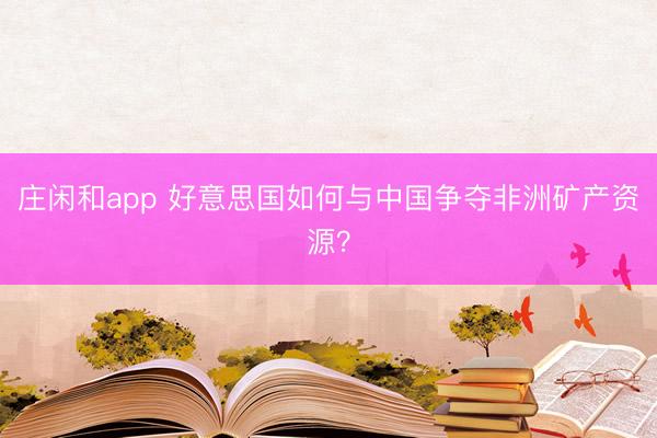 庄闲和app 好意思国如何与中国争夺非洲矿产资源？