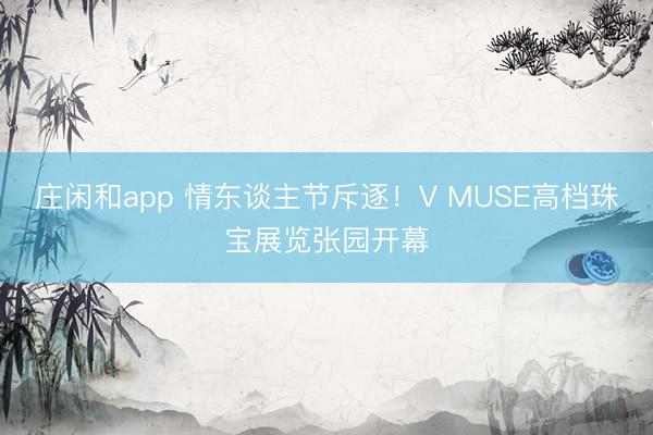 庄闲和app 情东谈主节斥逐！V MUSE高档珠宝展览张园开幕