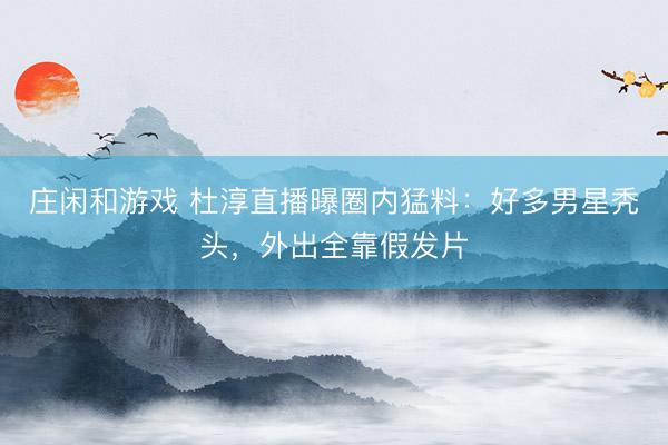 庄闲和游戏 杜淳直播曝圈内猛料:好多男星秃头,外出全靠假发片