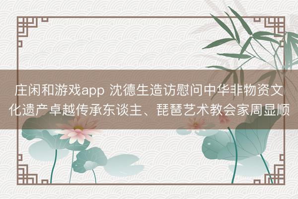 庄闲和游戏app 沈德生造访慰问中华非物资文化遗产卓越传承东谈主、琵琶艺术教会家周显顺