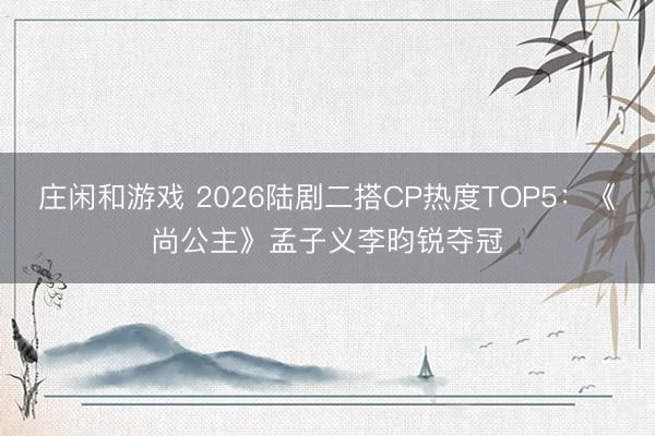 庄闲和游戏 2026陆剧二搭CP热度TOP5:《尚公主》孟子义李昀锐夺冠