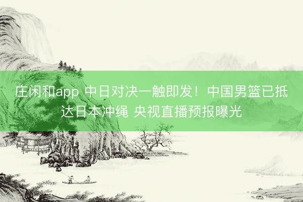 庄闲和app 中日对决一触即发!中国男篮已抵达日本冲绳 央视直播预报曝光
