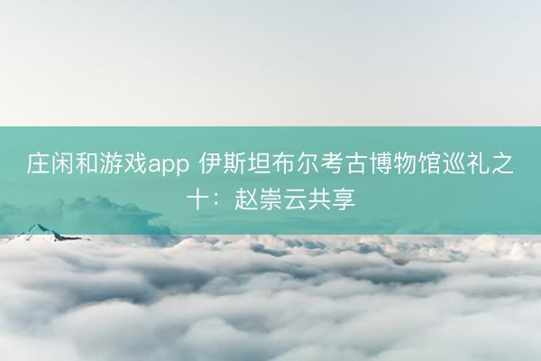 庄闲和游戏app 伊斯坦布尔考古博物馆巡礼之十：赵崇云共享